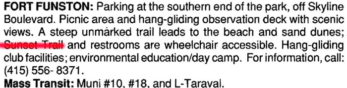 BEGINNING OF IMAGE DESCRIPTION.  THIS IMAGE IS  A SCAN OF A FORT FUNSTON LISTING IN THE CALIFORNIA COASTAL COMMISSION'S COASTAL ACCESS GUIDE BOOK.  IN THE SENTENCE ON WHEELCHAIR ACCESSIBLE FACILITIES, THE WORDS, "SUNSET TRAIL" HAVE BEEN SPRAY-PAINTED OVER BY FORT FUNSTON FORUM TO ILLUSTRATE  THE LOSS OF THIS TRAIL FOR PEOPLE WITH LIMITED MOBILITY.    END OF IMAGE DESCRIPTION.